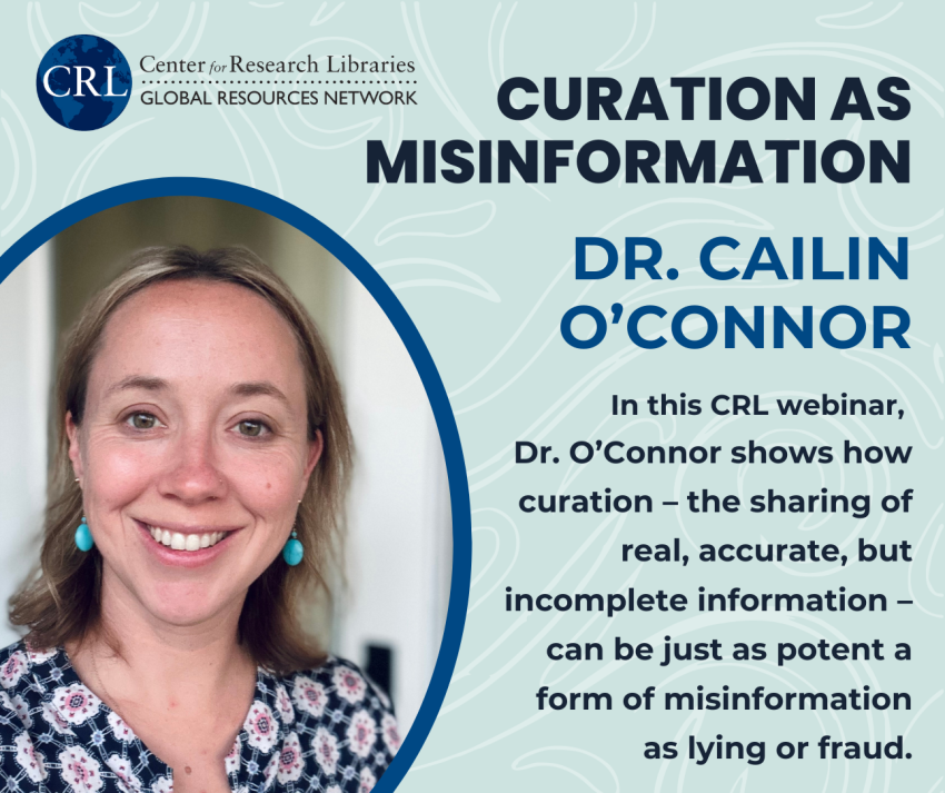 CRL Webinar: Curation as Misinformation (Prof. Cailin O’Connor, UC Irvine): In this CRL webinar,  Dr. O’Connor shows how curation – the sharing of real, accurate, but incomplete information – can be just as potent a form of misinformation as lying or fraud.